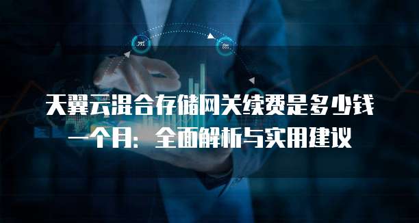 天翼云混合存储网关续费是多少钱一个月:全面解析与实用建议