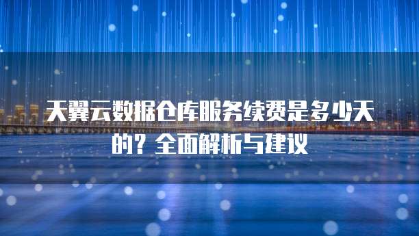 天翼云数据仓库服务续费是多少天的?全面解析与建议