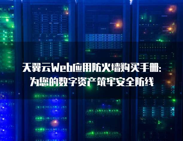 天翼云Web应用防火墙购买手册:为您的数字资产筑牢安全防线