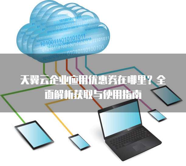 天翼云企业应用优惠券在哪里?全面解析获取与使用指南