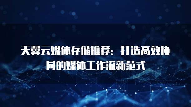 天翼云媒体存储推荐:打造高效协同的媒体工作流新范式
