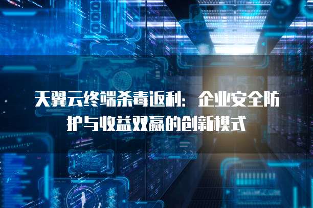天翼云终端杀毒返利:企业安全防护与收益双赢的创新模式