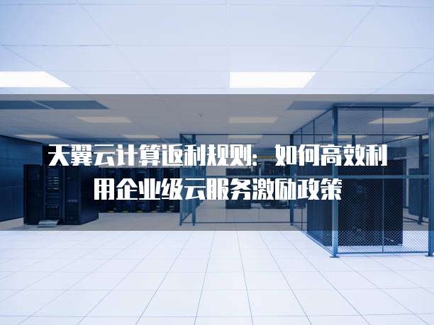 天翼云计算返利规则：如何高效利用企业级云服务激励政策