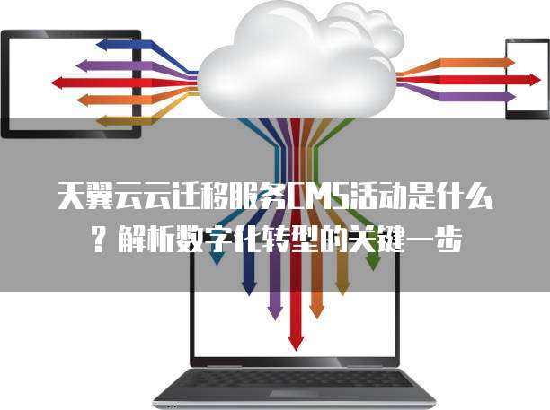天翼云云迁移服务CMS活动是什么?解析数字化转型的关键一步