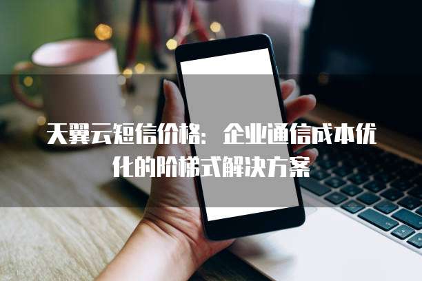 天翼云短信价格:企业通信成本优化的阶梯式解决方案