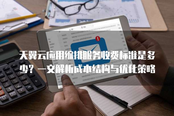 天翼云应用编排服务收费标准是多少？一文解析成本结构与优化策略