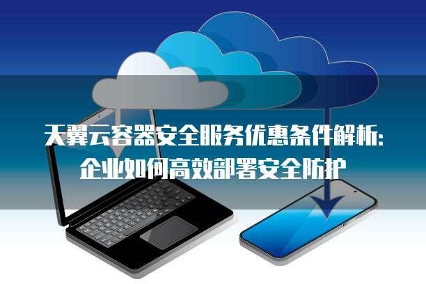 天翼云容器安全服务优惠条件解析：企业如何高效部署安全防护