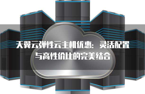 天翼云弹性云主机优惠:灵活配置与高性价比的完美结合