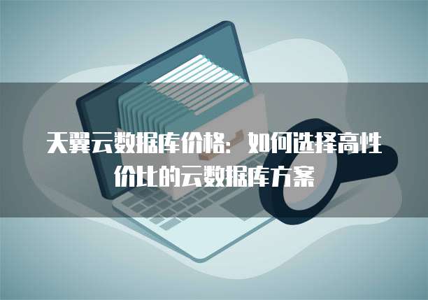 天翼云数据库价格：如何选择高性价比的云数据库方案