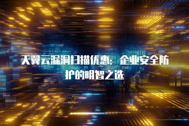 天翼云漏洞扫描优惠:企业安全防护的明智之选