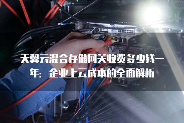 天翼云混合存储网关收费多少钱一年:企业上云成本的全面解析