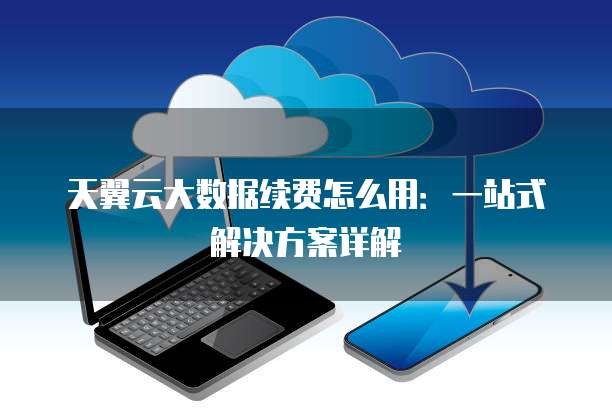 天翼云大数据续费怎么用:一站式解决方案详解
