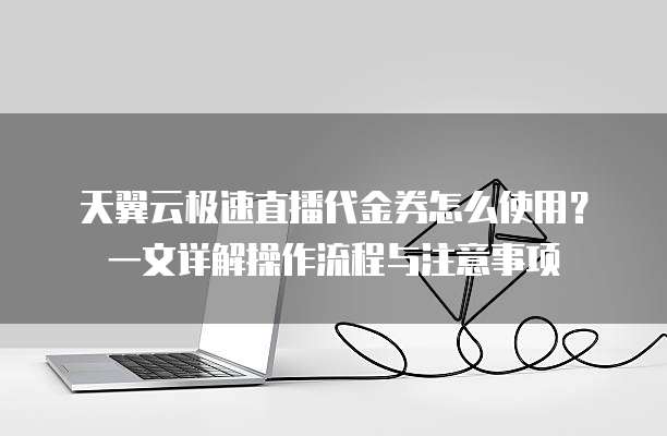天翼云极速直播代金券怎么使用？一文详解操作流程与注意事项
