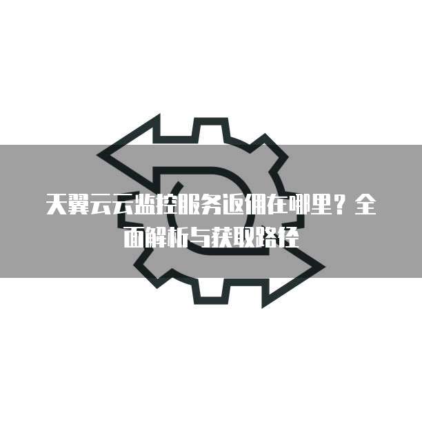 天翼云云监控服务返佣在哪里？全面解析与获取路径