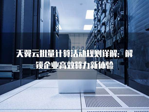 天翼云批量计算活动规则详解:解锁企业高效算力新体验