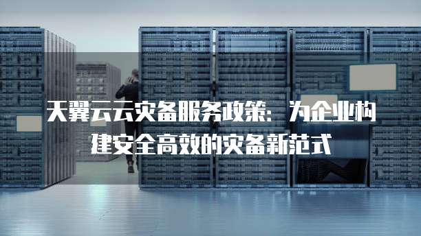 天翼云云灾备服务政策:为企业构建安全高效的灾备新范式