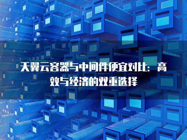 天翼云容器与中间件便宜对比:高效与经济的双重选择
