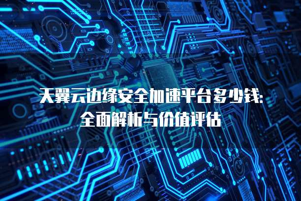 天翼云边缘安全加速平台多少钱:全面解析与价值评估