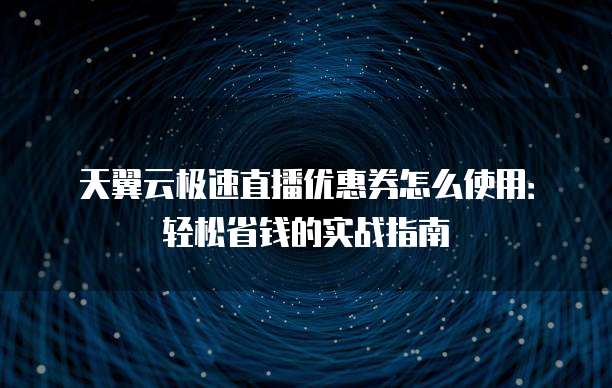 天翼云极速直播优惠券怎么使用:轻松省钱的实战指南