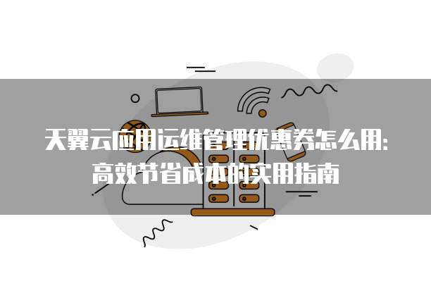 天翼云应用运维管理优惠券怎么用:高效节省成本的实用指南