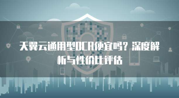 天翼云通用型OCR便宜吗?深度解析与性价比评估