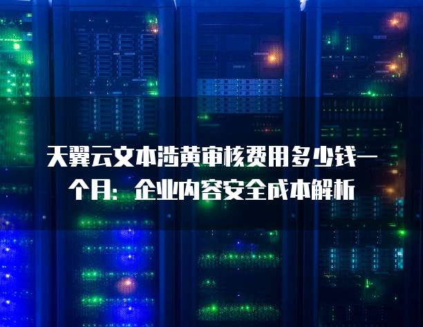 天翼云文本涉黄审核费用多少钱一个月:企业内容安全成本解析