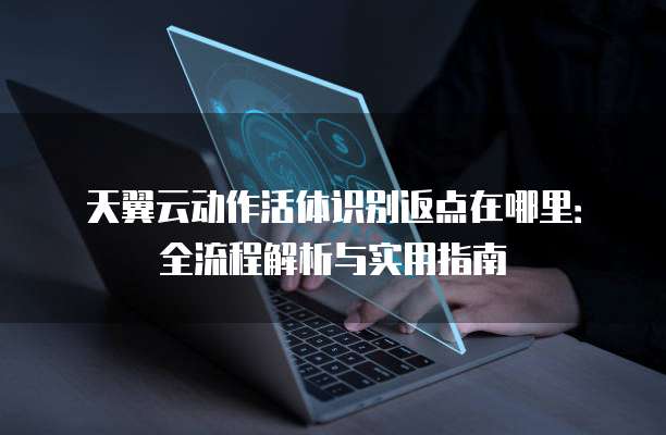 天翼云动作活体识别返点在哪里:全流程解析与实用指南