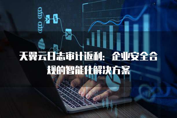 天翼云日志审计返利:企业安全合规的智能化解决方案