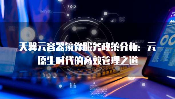 天翼云容器镜像服务政策分析:云原生时代的高效管理之道