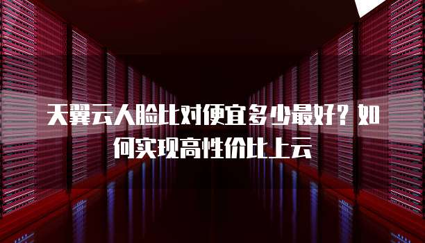 天翼云人脸比对便宜多少最好?如何实现高性价比上云