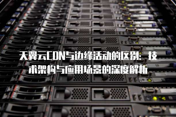 天翼云CDN与边缘活动的区别：技术架构与应用场景的深度解析