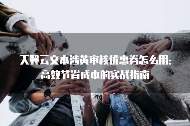 天翼云文本涉黄审核优惠券怎么用:高效节省成本的实战指南