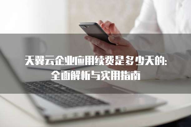 天翼云企业应用续费是多少天的:全面解析与实用指南