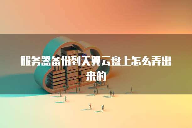 服务器备份到天翼云盘上怎么弄出来的