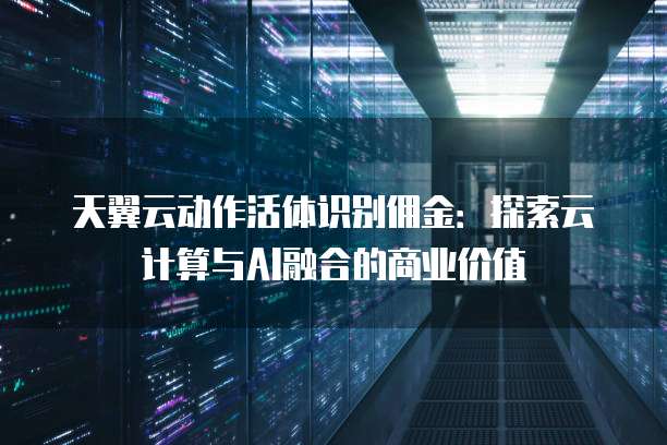 天翼云动作活体识别佣金：探索云计算与AI融合的商业价值