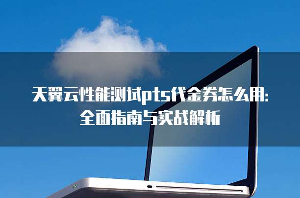 天翼云性能测试pts代金券怎么用:全面指南与实战解析