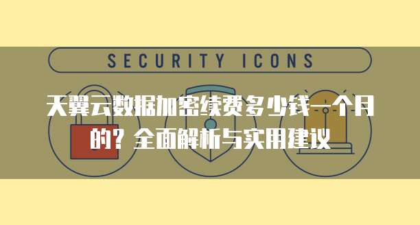 天翼云数据加密续费多少钱一个月的?全面解析与实用建议