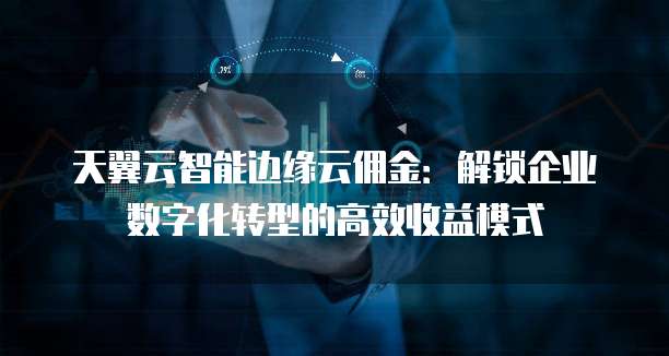 天翼云智能边缘云佣金：解锁企业数字化转型的高效收益模式
