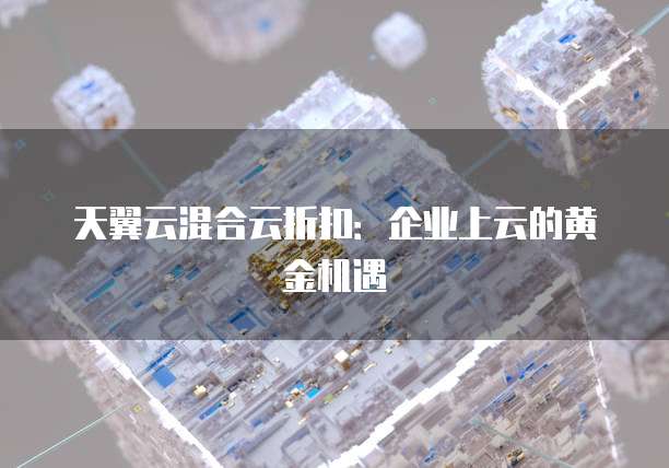 天翼云混合云折扣：企业上云的黄金机遇