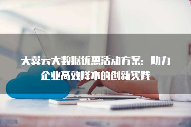 天翼云大数据优惠活动方案:助力企业高效降本的创新实践