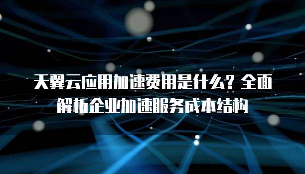 天翼云应用加速费用是什么？全面解析企业加速服务成本结构