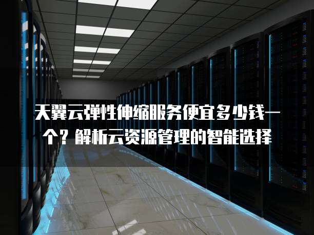 天翼云弹性伸缩服务便宜多少钱一个?解析云资源管理的智能选择