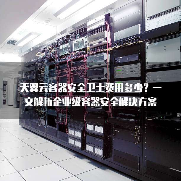 天翼云容器安全卫士费用多少?一文解析企业级容器安全解决方案