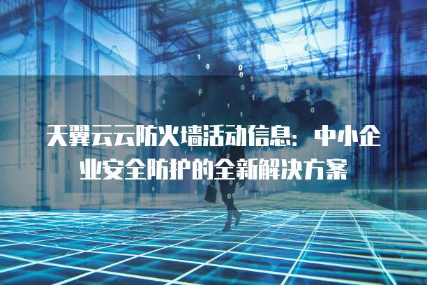 天翼云云防火墙活动信息:中小企业安全防护的全新解决方案