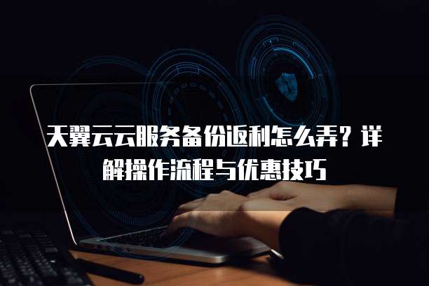 天翼云云服务备份返利怎么弄?详解操作流程与优惠技巧