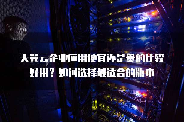 天翼云企业应用便宜还是贵的比较好用?如何选择最适合的版本