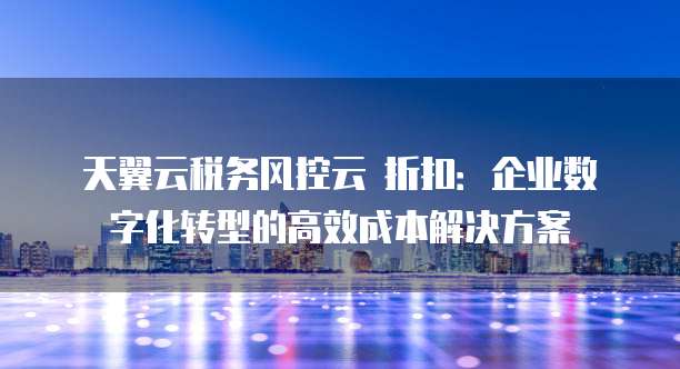天翼云税务风控云 折扣:企业数字化转型的高效成本解决方案