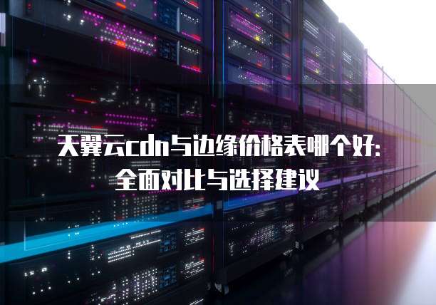 天翼云cdn与边缘价格表哪个好：全面对比与选择建议
