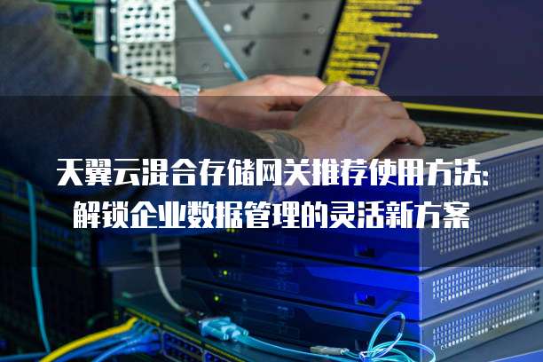 天翼云混合存储网关推荐使用方法：解锁企业数据管理的灵活新方案