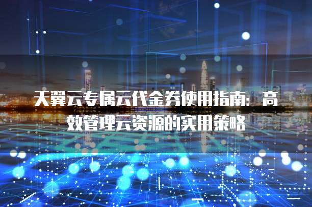 天翼云专属云代金券使用指南:高效管理云资源的实用策略